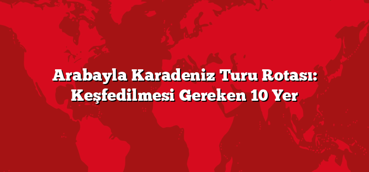 Arabayla Karadeniz Turu Rotası: Keşfedilmesi Gereken 10 Yer