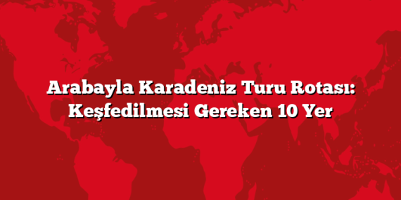 Arabayla Karadeniz Turu Rotası: Keşfedilmesi Gereken 10 Yer