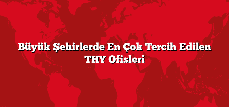 Büyük Şehirlerde En Çok Tercih Edilen THY Ofisleri
