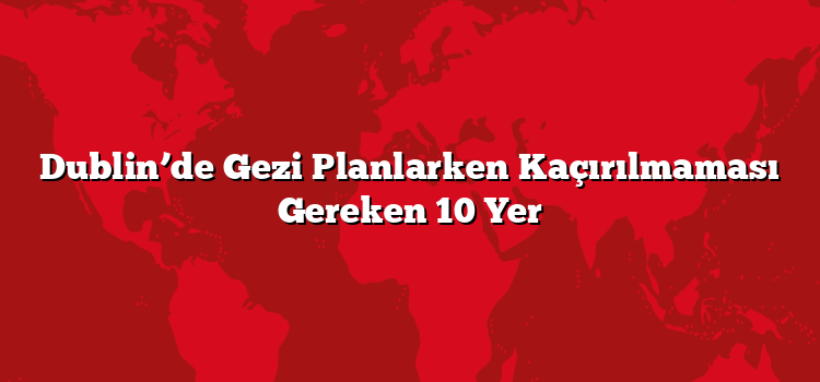 Dublin’de Gezi Planlarken Kaçırılmaması Gereken 10 Yer