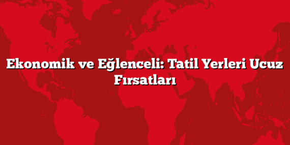 Ekonomik ve Eğlenceli: Tatil Yerleri Ucuz Fırsatları