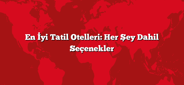 En İyi Tatil Otelleri: Her Şey Dahil Seçenekler