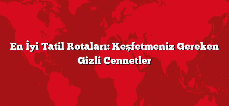 En İyi Tatil Rotaları: Keşfetmeniz Gereken Gizli Cennetler
