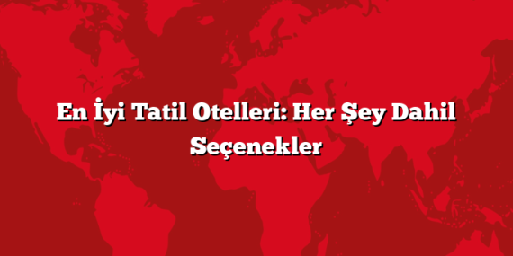 En İyi Tatil Otelleri: Her Şey Dahil Seçenekler