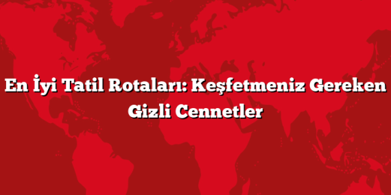 En İyi Tatil Rotaları: Keşfetmeniz Gereken Gizli Cennetler