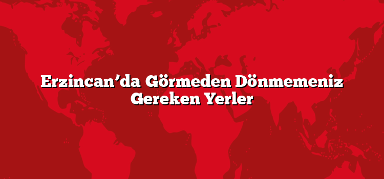 Erzincan’da Görmeden Dönmemeniz Gereken Yerler
