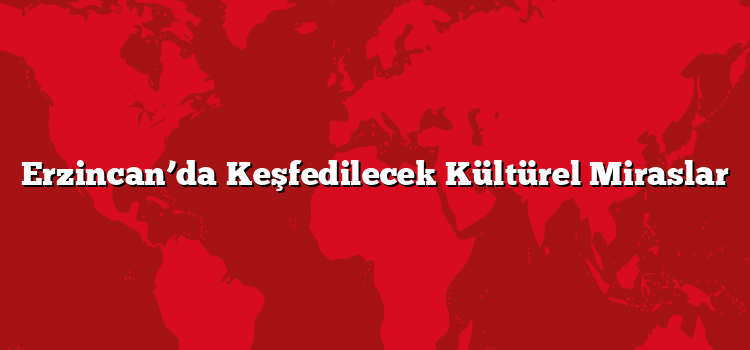 Erzincan’da Keşfedilecek Kültürel Miraslar