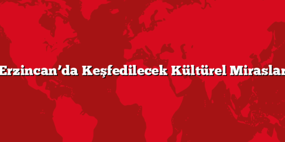 Erzincan’da Keşfedilecek Kültürel Miraslar