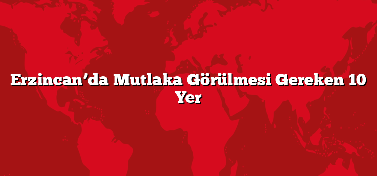 Erzincan’da Mutlaka Görülmesi Gereken 10 Yer