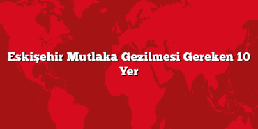Eskişehir Mutlaka Gezilmesi Gereken 10 Yer
