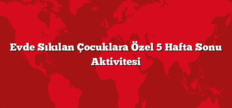 Evde Sıkılan Çocuklara Özel 5 Hafta Sonu Aktivitesi