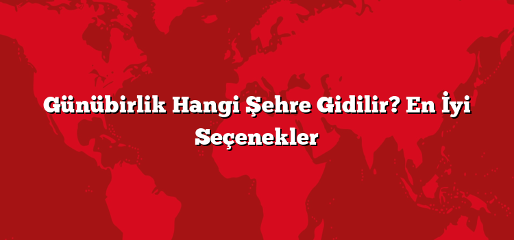 Günübirlik Hangi Şehre Gidilir? En İyi Seçenekler