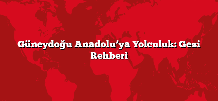 Güneydoğu Anadolu’ya Yolculuk: Gezi Rehberi