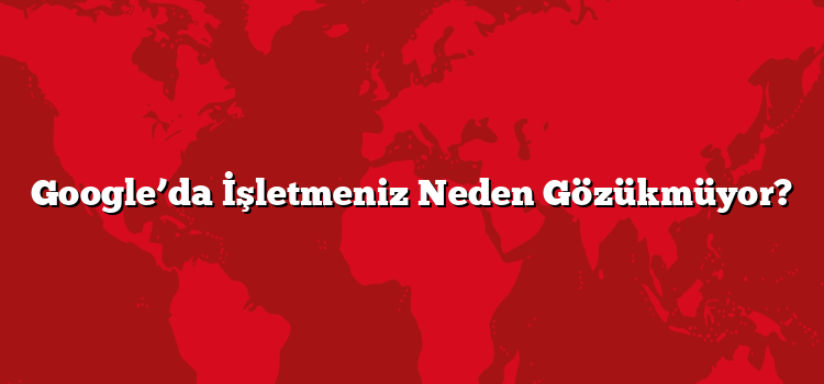 Google’da İşletmeniz Neden Gözükmüyor?
