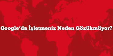Google’da İşletmeniz Neden Gözükmüyor?