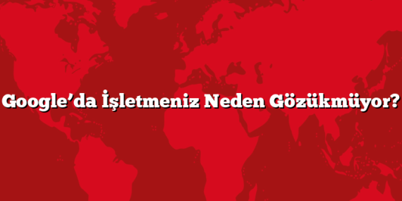 Google’da İşletmeniz Neden Gözükmüyor?