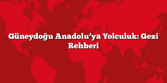 Güneydoğu Anadolu’ya Yolculuk: Gezi Rehberi