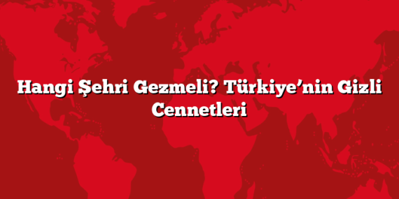 Hangi Şehri Gezmeli? Türkiye’nin Gizli Cennetleri
