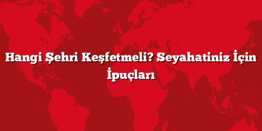 Hangi Şehri Keşfetmeli? Seyahatiniz İçin İpuçları