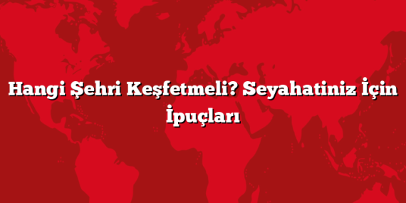 Hangi Şehri Keşfetmeli? Seyahatiniz İçin İpuçları