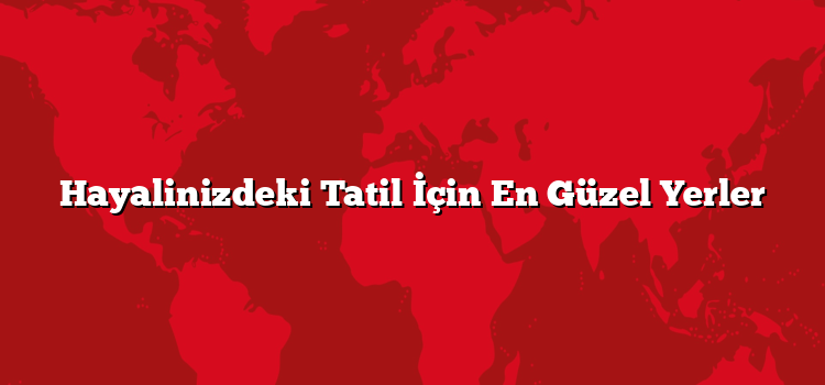Hayalinizdeki Tatil İçin En Güzel Yerler