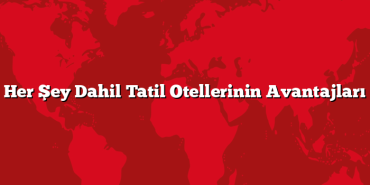 Her Şey Dahil Tatil Otellerinin Avantajları