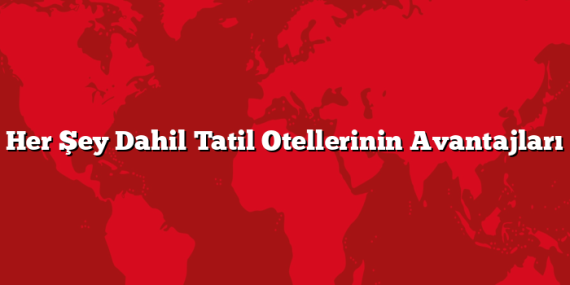 Her Şey Dahil Tatil Otellerinin Avantajları