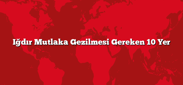 Iğdır Mutlaka Gezilmesi Gereken 10 Yer