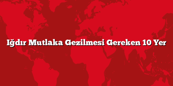 Iğdır Mutlaka Gezilmesi Gereken 10 Yer