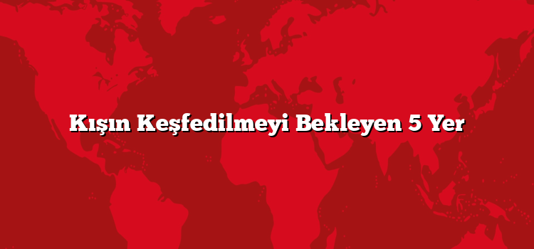 Kışın Keşfedilmeyi Bekleyen 5 Yer