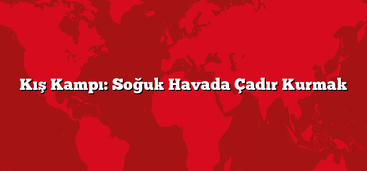 Kış Kampı: Soğuk Havada Çadır Kurmak
