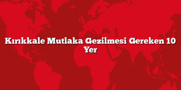 Kırıkkale Mutlaka Gezilmesi Gereken 10 Yer