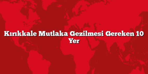 Kırıkkale Mutlaka Gezilmesi Gereken 10 Yer