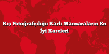 Kış Fotoğrafçılığı: Karlı Manzaraların En İyi Kareleri