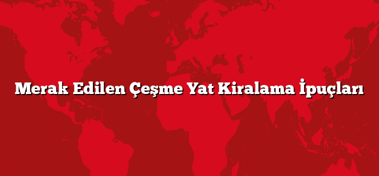Merak Edilen Çeşme Yat Kiralama İpuçları