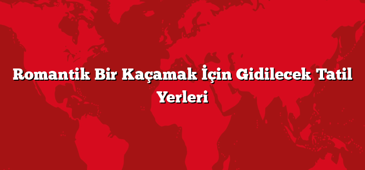 Romantik Bir Kaçamak İçin Gidilecek Tatil Yerleri