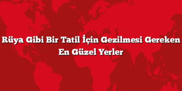 Rüya Gibi Bir Tatil İçin Gezilmesi Gereken En Güzel Yerler