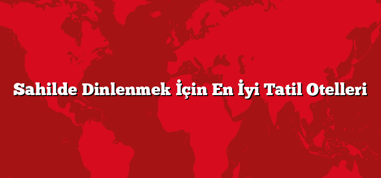 Sahilde Dinlenmek İçin En İyi Tatil Otelleri