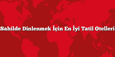 Sahilde Dinlenmek İçin En İyi Tatil Otelleri