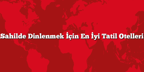 Sahilde Dinlenmek İçin En İyi Tatil Otelleri