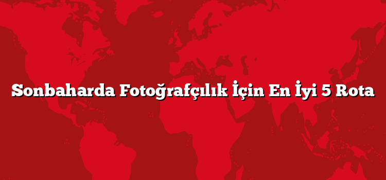 Sonbaharda Fotoğrafçılık İçin En İyi 5 Rota