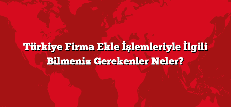 Türkiye Firma Ekle İşlemleriyle İlgili Bilmeniz Gerekenler Neler?