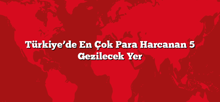 Türkiye’de En Çok Para Harcanan 5 Gezilecek Yer