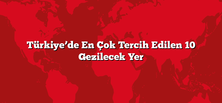 Türkiye’de En Çok Tercih Edilen 10 Gezilecek Yer