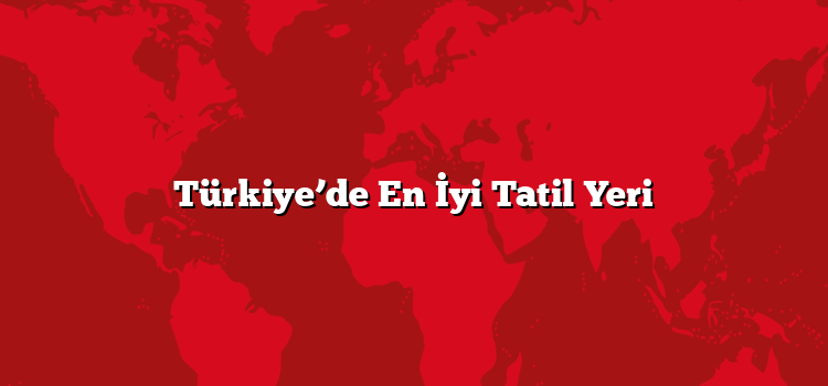 Türkiye’de En İyi Tatil Yeri