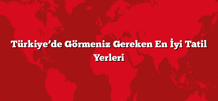 Türkiye’de Görmeniz Gereken En İyi Tatil Yerleri