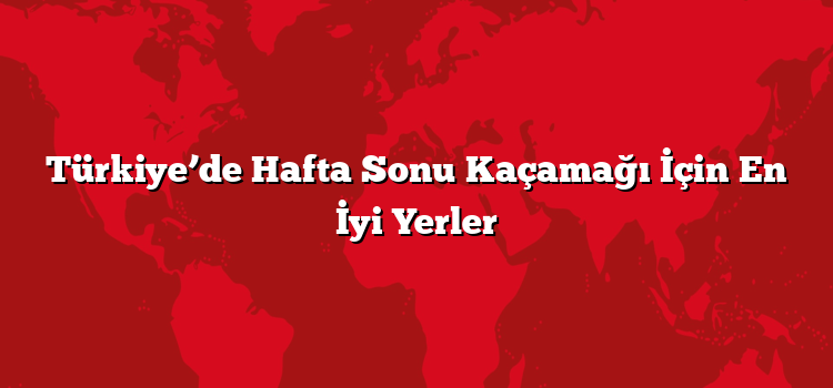 Türkiye’de Hafta Sonu Kaçamağı İçin En İyi Yerler