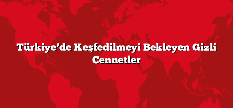 Türkiye’de Keşfedilmeyi Bekleyen Gizli Cennetler