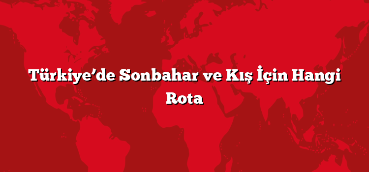 Türkiye’de Sonbahar ve Kış İçin Hangi Rota