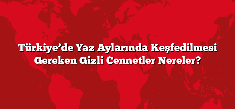 Türkiye’de Yaz Aylarında Keşfedilmesi Gereken Gizli Cennetler Nereler?